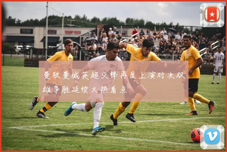 曼联曼城英超交锋再度上演对决双雄争胜延续火热看点