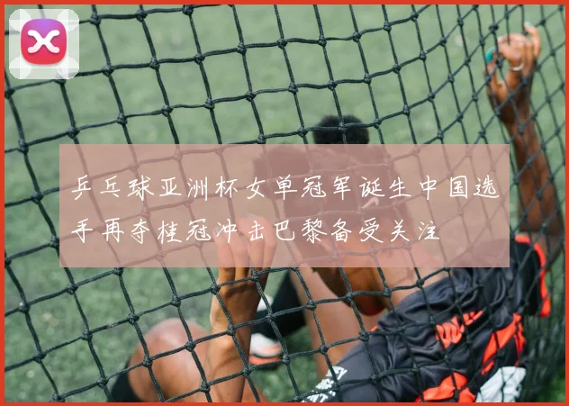 乒乓球亚洲杯女单冠军诞生中国选手再夺桂冠冲击巴黎备受关注