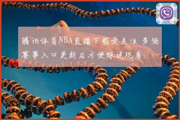 腾讯体育NBA直播下载受关注 多场赛事入口更新后方便球迷观看