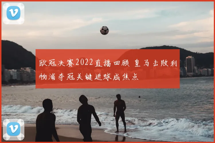 欧冠决赛2022直播回顾 皇马击败利物浦夺冠关键进球成焦点