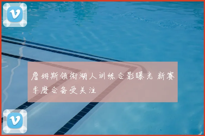 詹姆斯领衔湖人训练合影曝光 新赛季磨合备受关注