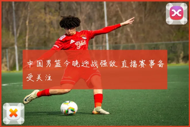 中国男篮今晚迎战强敌 直播赛事备受关注