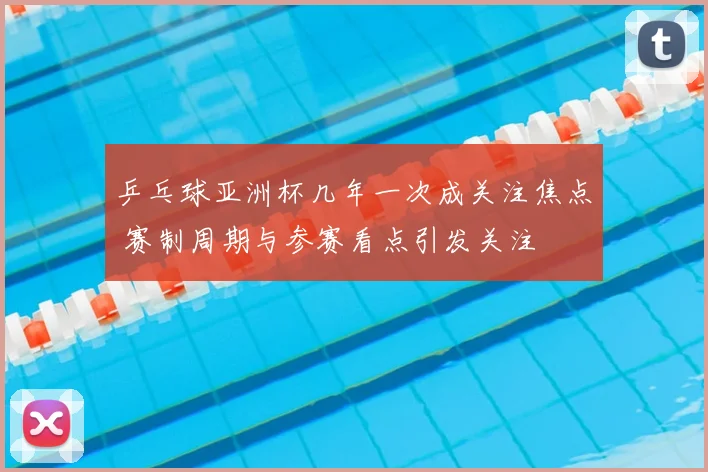 乒乓球亚洲杯几年一次成关注焦点 赛制周期与参赛看点引发关注