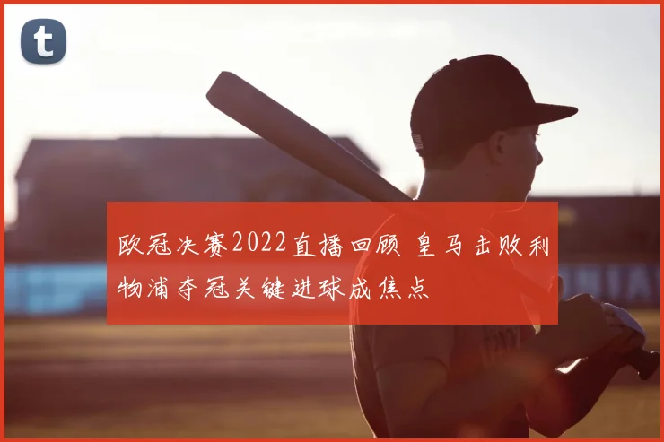 欧冠决赛2022直播回顾 皇马击败利物浦夺冠关键进球成焦点