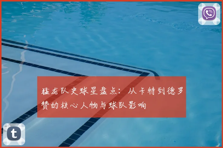 猛龙队史球星盘点：从卡特到德罗赞的核心人物与球队影响