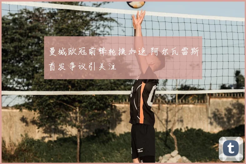 曼城欧冠前锋轮换加速 阿尔瓦雷斯首发争议引关注