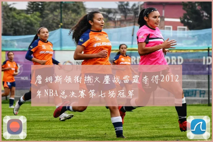 詹姆斯领衔热火鏖战雷霆夺得2012年NBA总决赛第七场冠军