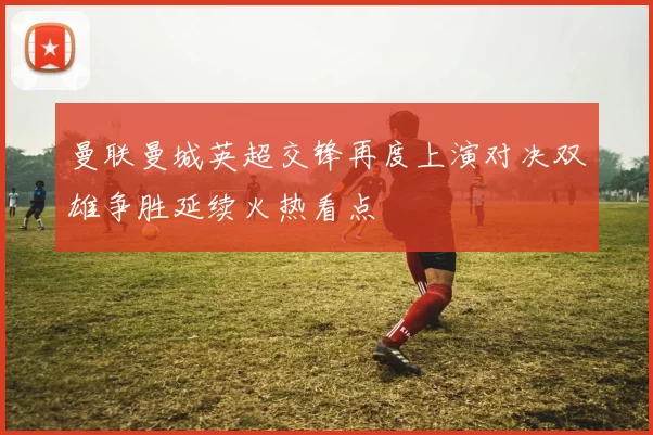 曼联曼城英超交锋再度上演对决双雄争胜延续火热看点