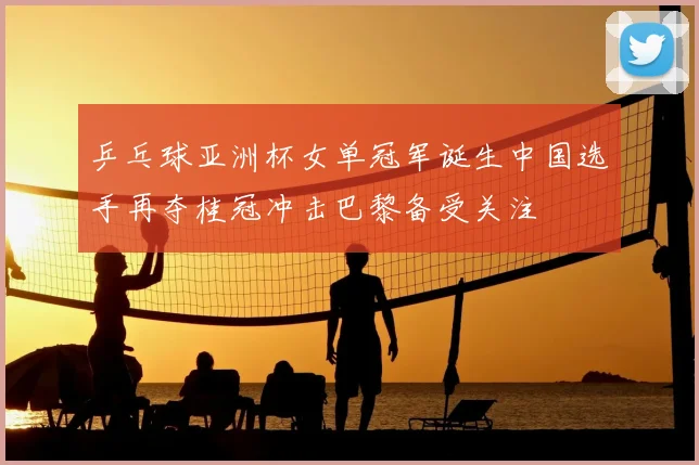 乒乓球亚洲杯女单冠军诞生中国选手再夺桂冠冲击巴黎备受关注
