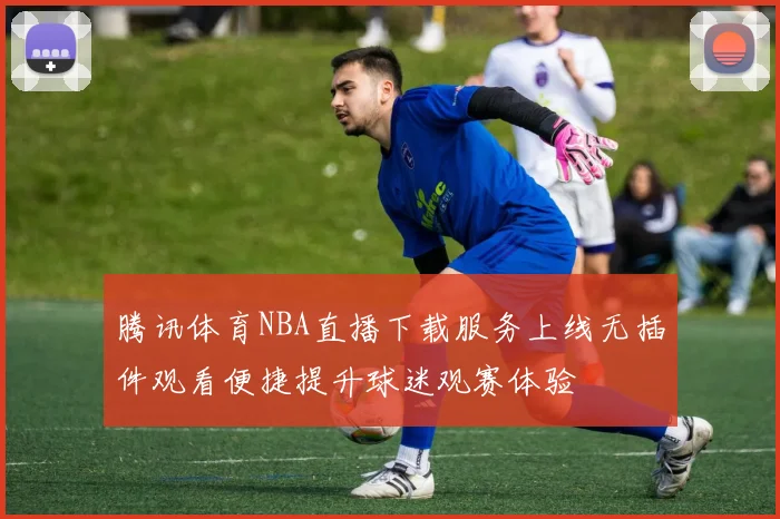腾讯体育NBA直播下载服务上线无插件观看便捷提升球迷观赛体验