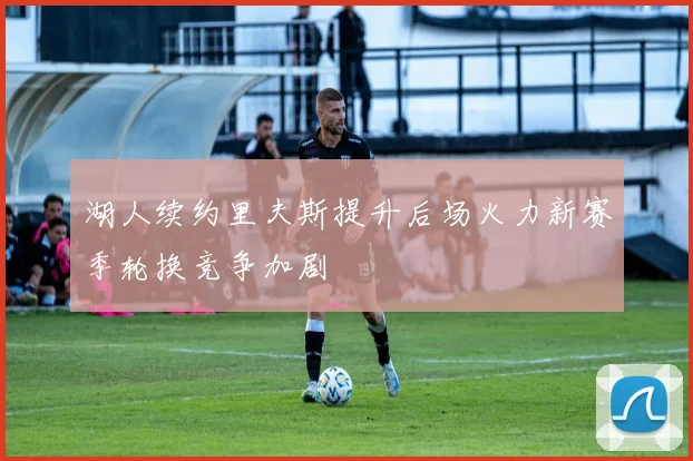 湖人续约里夫斯提升后场火力新赛季轮换竞争加剧