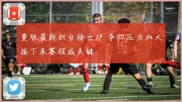 曼联最新积分榜出炉 争四压力加大接下来赛程成关键