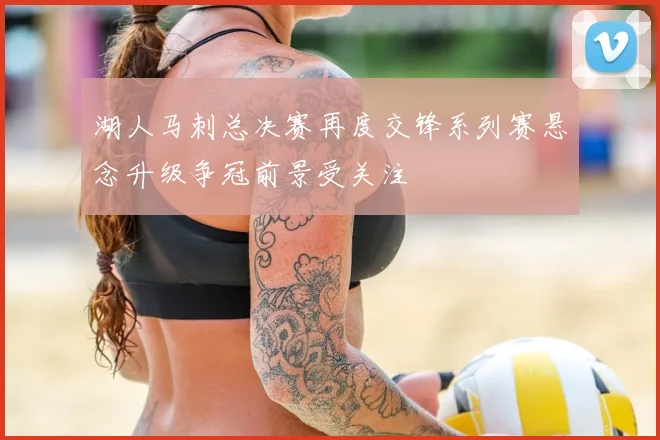 湖人马刺总决赛再度交锋系列赛悬念升级争冠前景受关注