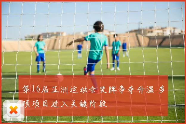 第16届亚洲运动会奖牌争夺升温 多项项目进入关键阶段