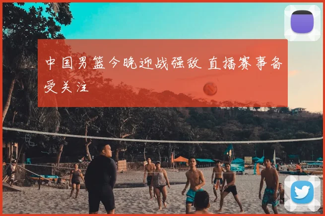 中国男篮今晚迎战强敌 直播赛事备受关注