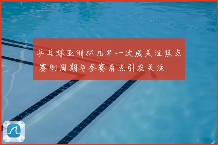 乒乓球亚洲杯几年一次成关注焦点 赛制周期与参赛看点引发关注
