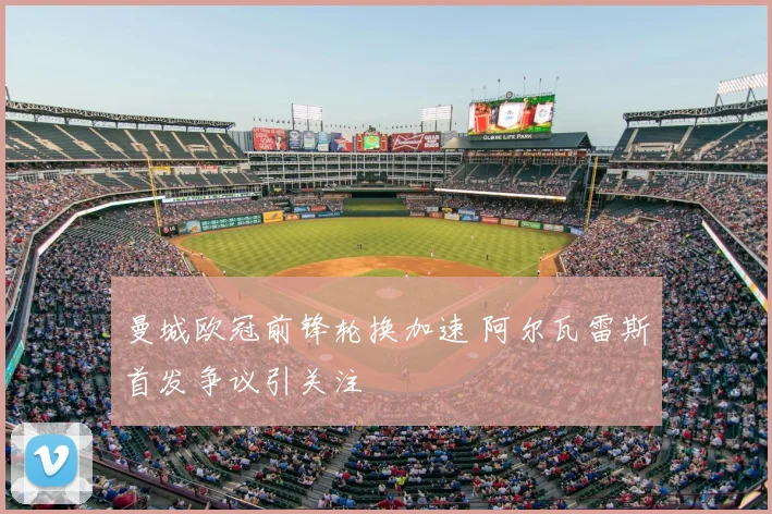 曼城欧冠前锋轮换加速 阿尔瓦雷斯首发争议引关注