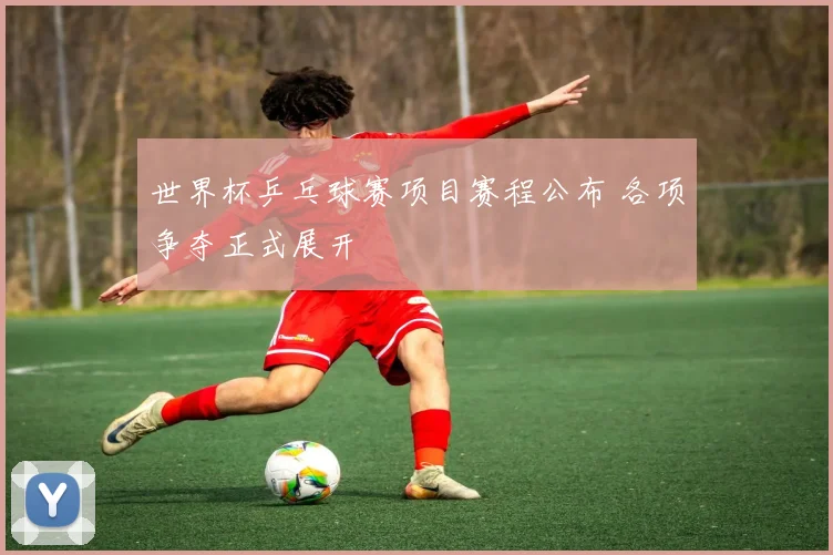 世界杯乒乓球赛项目赛程公布 各项争夺正式展开