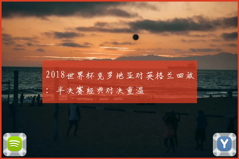 2018世界杯克罗地亚对英格兰回放：半决赛经典对决重温